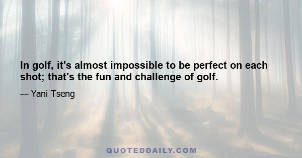 In golf, it's almost impossible to be perfect on each shot; that's the fun and challenge of golf.