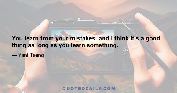 You learn from your mistakes, and I think it's a good thing as long as you learn something.