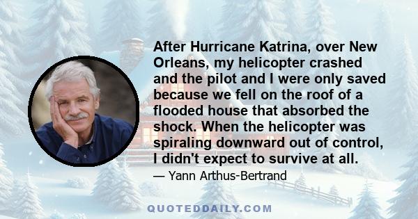 After Hurricane Katrina, over New Orleans, my helicopter crashed and the pilot and I were only saved because we fell on the roof of a flooded house that absorbed the shock. When the helicopter was spiraling downward out 