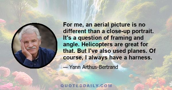 For me, an aerial picture is no different than a close-up portrait. It's a question of framing and angle. Helicopters are great for that. But I've also used planes. Of course, I always have a harness.