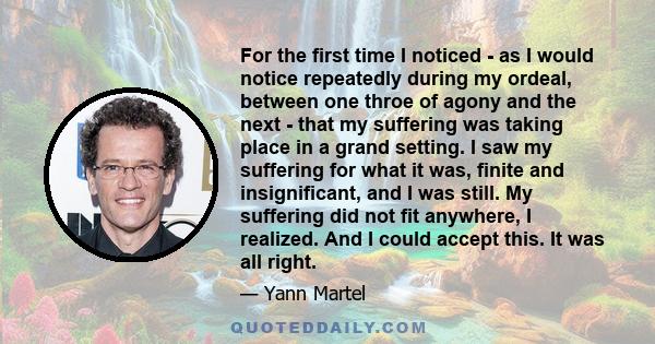 For the first time I noticed - as I would notice repeatedly during my ordeal, between one throe of agony and the next - that my suffering was taking place in a grand setting. I saw my suffering for what it was, finite