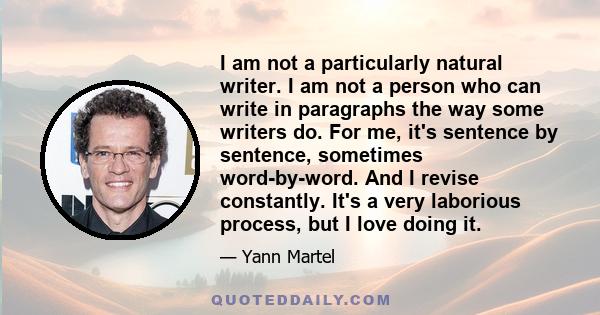 I am not a particularly natural writer. I am not a person who can write in paragraphs the way some writers do. For me, it's sentence by sentence, sometimes word-by-word. And I revise constantly. It's a very laborious