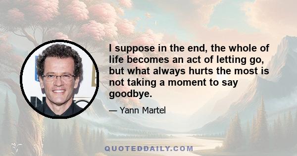 I suppose in the end, the whole of life becomes an act of letting go, but what always hurts the most is not taking a moment to say goodbye.