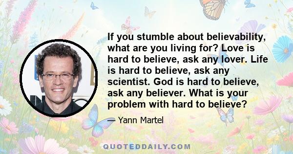 If you stumble about believability, what are you living for? Love is hard to believe, ask any lover. Life is hard to believe, ask any scientist. God is hard to believe, ask any believer. What is your problem with hard