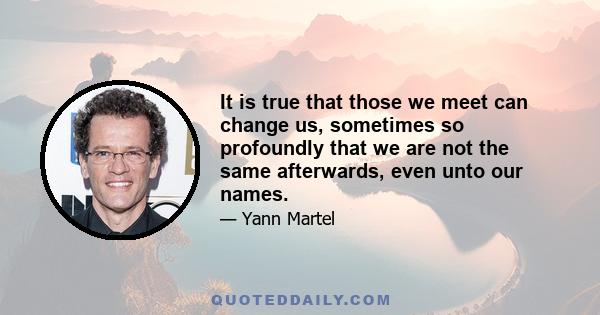 It is true that those we meet can change us, sometimes so profoundly that we are not the same afterwards, even unto our names.