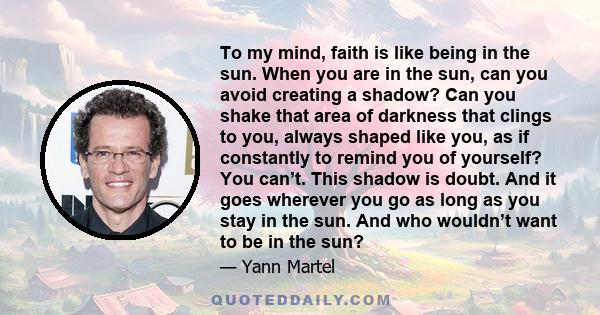 To my mind, faith is like being in the sun. When you are in the sun, can you avoid creating a shadow? Can you shake that area of darkness that clings to you, always shaped like you, as if constantly to remind you of