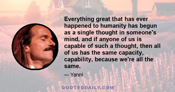 Everything great that has ever happened to humanity has begun as a single thought in someone's mind, and if anyone of us is capable of such a thought, then all of us has the same capacity, capability, because we're all