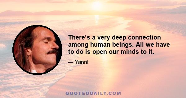 There’s a very deep connection among human beings. All we have to do is open our minds to it.