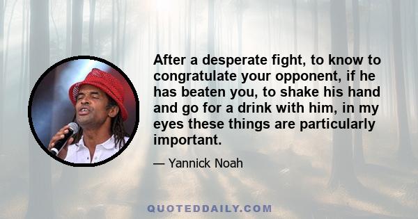 After a desperate fight, to know to congratulate your opponent, if he has beaten you, to shake his hand and go for a drink with him, in my eyes these things are particularly important.