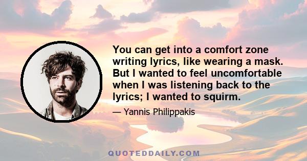 You can get into a comfort zone writing lyrics, like wearing a mask. But I wanted to feel uncomfortable when I was listening back to the lyrics; I wanted to squirm.