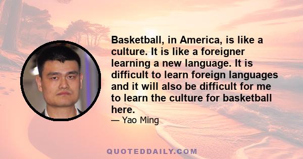 Basketball, in America, is like a culture. It is like a foreigner learning a new language. It is difficult to learn foreign languages and it will also be difficult for me to learn the culture for basketball here.