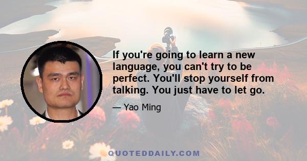 If you're going to learn a new language, you can't try to be perfect. You'll stop yourself from talking. You just have to let go.