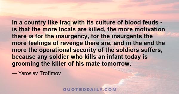 In a country like Iraq with its culture of blood feuds - is that the more locals are killed, the more motivation there is for the insurgency, for the insurgents the more feelings of revenge there are, and in the end the 