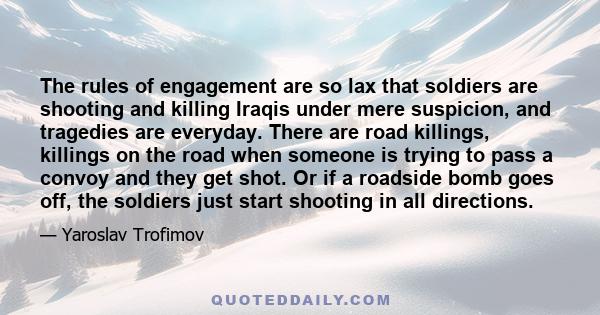 The rules of engagement are so lax that soldiers are shooting and killing Iraqis under mere suspicion, and tragedies are everyday. There are road killings, killings on the road when someone is trying to pass a convoy