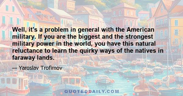 Well, it's a problem in general with the American military. If you are the biggest and the strongest military power in the world, you have this natural reluctance to learn the quirky ways of the natives in faraway lands.