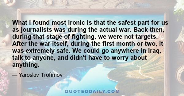 What I found most ironic is that the safest part for us as journalists was during the actual war. Back then, during that stage of fighting, we were not targets. After the war itself, during the first month or two, it