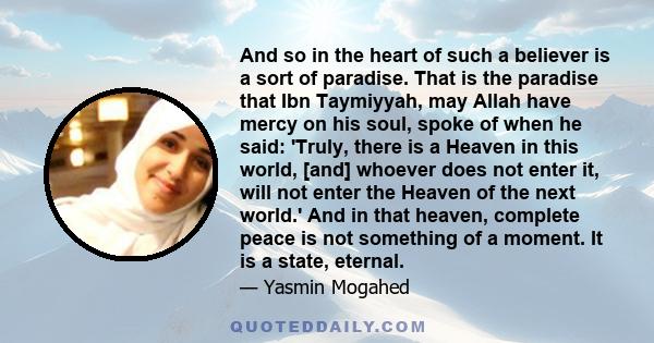 And so in the heart of such a believer is a sort of paradise. That is the paradise that Ibn Taymiyyah, may Allah have mercy on his soul, spoke of when he said: 'Truly, there is a Heaven in this world, [and] whoever does 