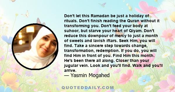 Don't let this Ramadan be just a holiday of rituals. Don't finish reading the Quran without it transforming you. Don't feed your body at suhoor, but starve your heart of Qiyam. Don't reduce this downpour of mercy to