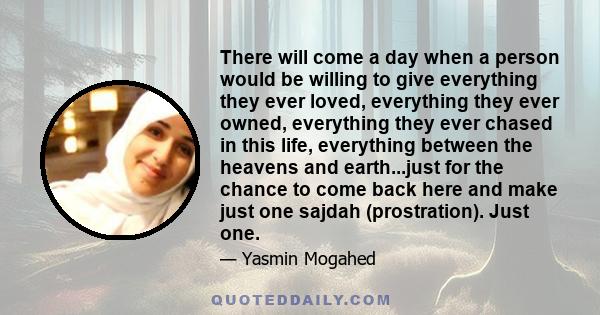 There will come a day when a person would be willing to give everything they ever loved, everything they ever owned, everything they ever chased in this life, everything between the heavens and earth...just for the