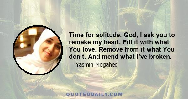 Time for solitude. God, I ask you to remake my heart. Fill it with what You love. Remove from it what You don’t. And mend what I’ve broken.