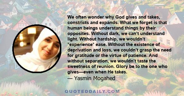 We often wonder why God gives and takes, constricts and expands. What we forget is that human beings understand things by their opposites. Without dark, we can’t understand light. Without hardship, we wouldn’t