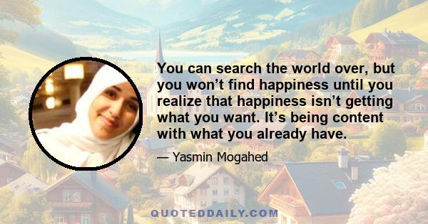 You can search the world over, but you won’t find happiness until you realize that happiness isn’t getting what you want. It’s being content with what you already have.