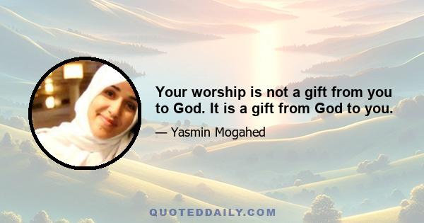 Your worship is not a gift from you to God. It is a gift from God to you.