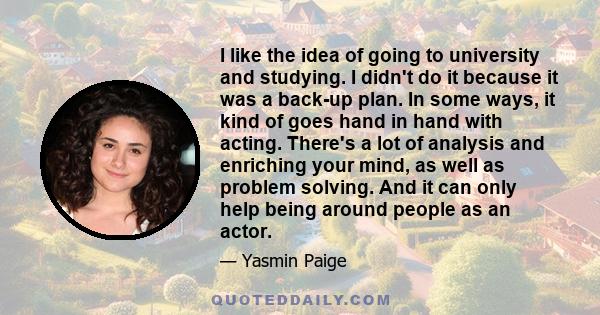 I like the idea of going to university and studying. I didn't do it because it was a back-up plan. In some ways, it kind of goes hand in hand with acting. There's a lot of analysis and enriching your mind, as well as