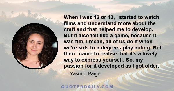 When I was 12 or 13, I started to watch films and understand more about the craft and that helped me to develop. But it also felt like a game, because it was fun. I mean, all of us do it when we're kids to a degree -