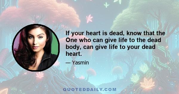 If your heart is dead, know that the One who can give life to the dead body, can give life to your dead heart.