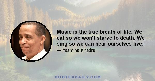 Music is the true breath of life. We eat so we won't starve to death. We sing so we can hear ourselves live.