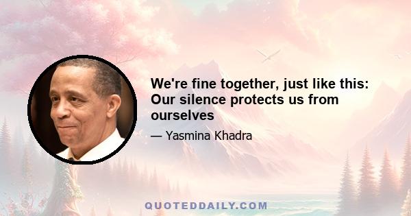 We're fine together, just like this: Our silence protects us from ourselves