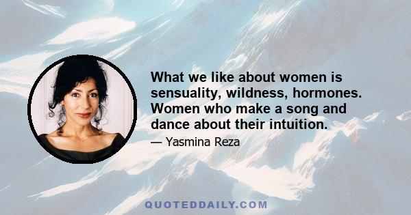 What we like about women is sensuality, wildness, hormones. Women who make a song and dance about their intuition.