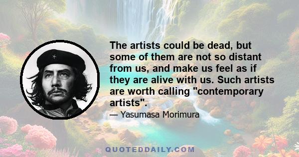 The artists could be dead, but some of them are not so distant from us, and make us feel as if they are alive with us. Such artists are worth calling contemporary artists.