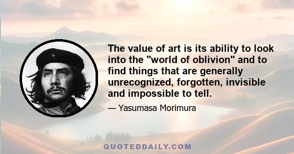 The value of art is its ability to look into the world of oblivion and to find things that are generally unrecognized, forgotten, invisible and impossible to tell.