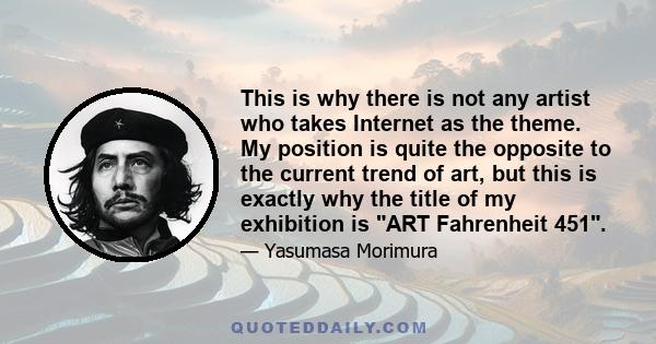 This is why there is not any artist who takes Internet as the theme. My position is quite the opposite to the current trend of art, but this is exactly why the title of my exhibition is ART Fahrenheit 451.