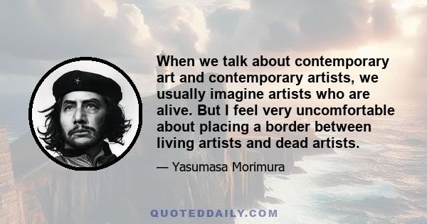 When we talk about contemporary art and contemporary artists, we usually imagine artists who are alive. But I feel very uncomfortable about placing a border between living artists and dead artists.