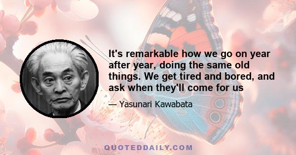 It's remarkable how we go on year after year, doing the same old things. We get tired and bored, and ask when they'll come for us