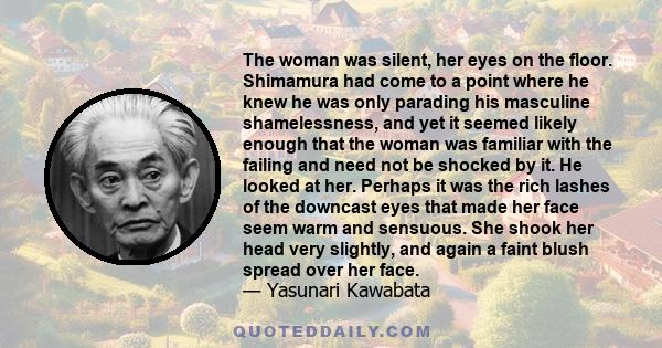 The woman was silent, her eyes on the floor. Shimamura had come to a point where he knew he was only parading his masculine shamelessness, and yet it seemed likely enough that the woman was familiar with the failing and 