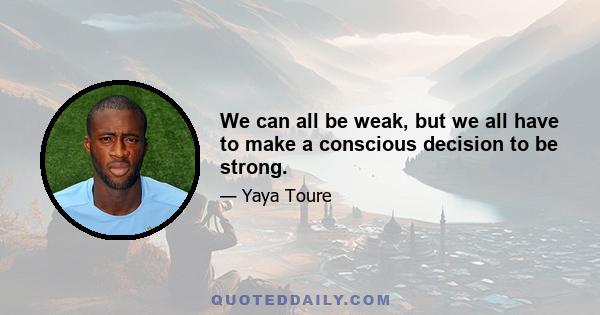 We can all be weak, but we all have to make a conscious decision to be strong.