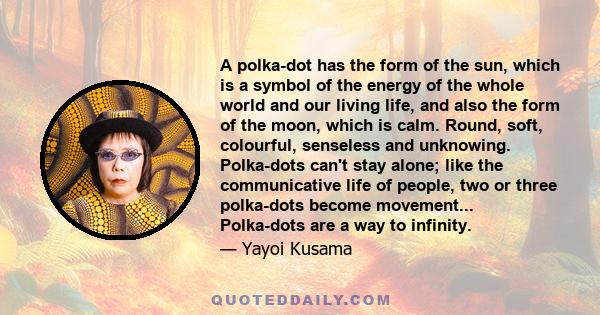 A polka-dot has the form of the sun, which is a symbol of the energy of the whole world and our living life, and also the form of the moon, which is calm. Round, soft, colourful, senseless and unknowing. Polka-dots