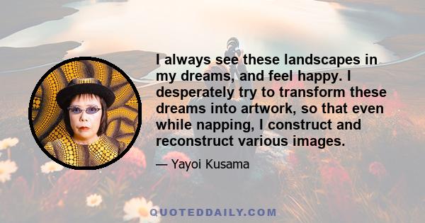 I always see these landscapes in my dreams, and feel happy. I desperately try to transform these dreams into artwork, so that even while napping, I construct and reconstruct various images.