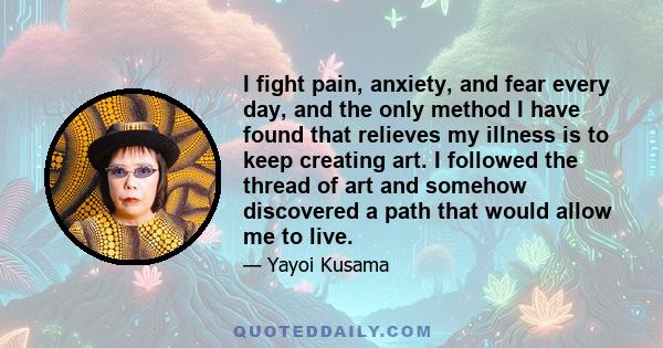 I fight pain, anxiety, and fear every day, and the only method I have found that relieves my illness is to keep creating art. I followed the thread of art and somehow discovered a path that would allow me to live.