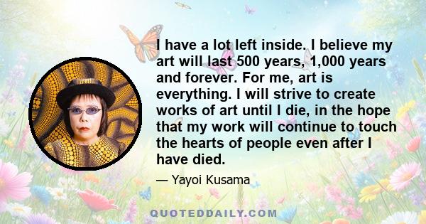 I have a lot left inside. I believe my art will last 500 years, 1,000 years and forever. For me, art is everything. I will strive to create works of art until I die, in the hope that my work will continue to touch the