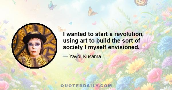 I wanted to start a revolution, using art to build the sort of society I myself envisioned.