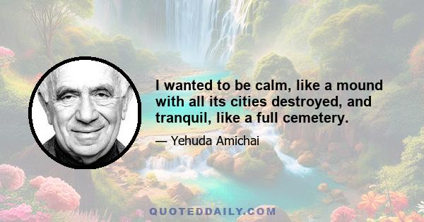 I wanted to be calm, like a mound with all its cities destroyed, and tranquil, like a full cemetery.