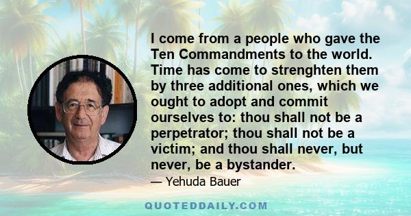 I come from a people who gave the Ten Commandments to the world. Time has come to strenghten them by three additional ones, which we ought to adopt and commit ourselves to: thou shall not be a perpetrator; thou shall