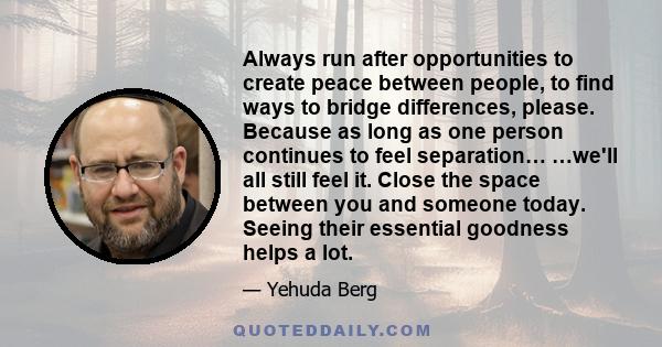 Always run after opportunities to create peace between people, to find ways to bridge differences, please. Because as long as one person continues to feel separation… …we'll all still feel it. Close the space between