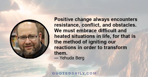 Positive change always encounters resistance, conflict, and obstacles. We must embrace difficult and heated situations in life, for that is the method of igniting our reactions in order to transform them.