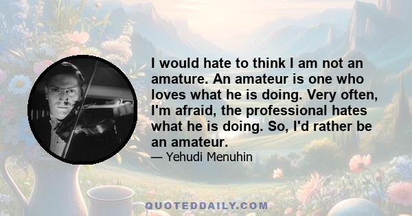 I would hate to think I am not an amature. An amateur is one who loves what he is doing. Very often, I'm afraid, the professional hates what he is doing. So, I'd rather be an amateur.